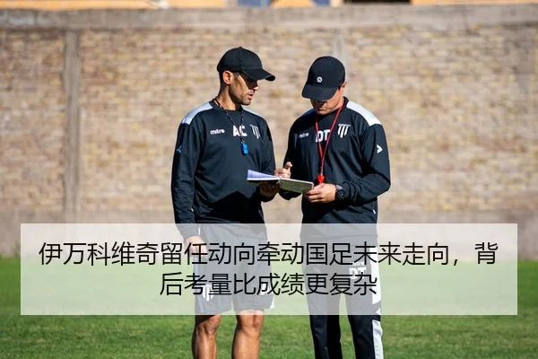 伊万科维奇留任动向牵动国足未来走向，背后考量比成绩更复杂