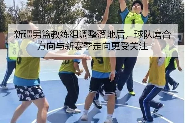 新疆男篮教练组调整落地后，球队磨合方向与新赛季走向更受关注（ZHCW）